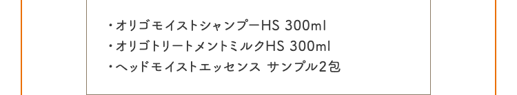 ・オリゴモイストシャンプーHS 300ml ・オリゴトリートメントミルクHS 300ml ・ヘッドモイストエッセンス サンプル2包