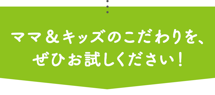 ママ＆キッズのこだわりを、ぜひお試しください！