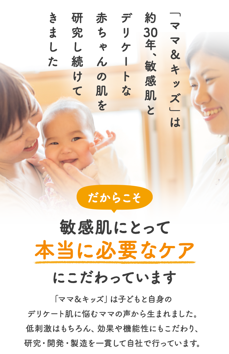 「ママ＆キッズ」は約30年、敏感肌とデリケートな赤ちゃんの肌を研究し続けてきました だからこそ 敏感肌にとって本当に必要なケアにこだわっています 「ママ＆キッズ」は子どもと自身のデリケート肌に悩むママの声から生まれました。低刺激はもちろん、効果や機能性にもこだわり、研究・開発・製造を一貫して自社で行っています。