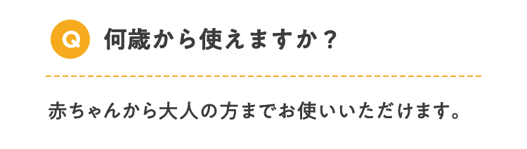 Q 何歳から使えますか？ 赤ちゃんから大人の方までお使いいただけます。