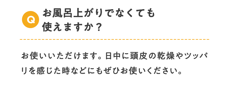 Q お風呂上がりでなくても使えますか？ お使いいただけます。日中に頭皮の乾燥やツッパリを感じた時などにもぜひお使いください。