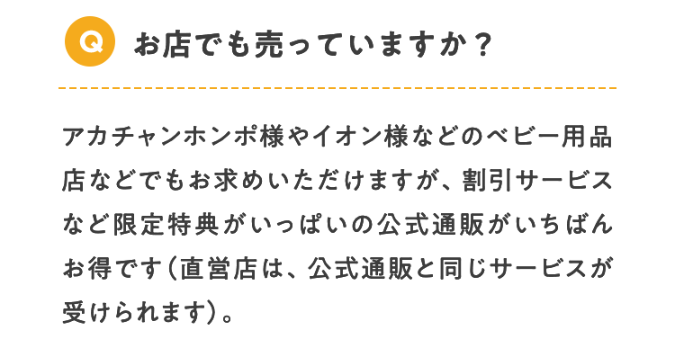 Q お店でも売っていますか？ アカチャンホンポ様やイオン様などのベビー用品店などでもお求めいただけますが、割引サービスなど限定特典がいっぱいの公式通販がいちばんお得です（直営店は、公式通販と同じサービスが受けられます）。