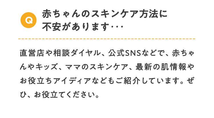 Q 赤ちゃんのスキンケア方法に不安があります･･･ 直営店や相談ダイヤル、公式SNSなどで、赤ちゃんやキッズ、ママのスキンケア、最新の肌情報やお役立ちアイディアなどもご紹介しています。ぜひ、お役立てください。