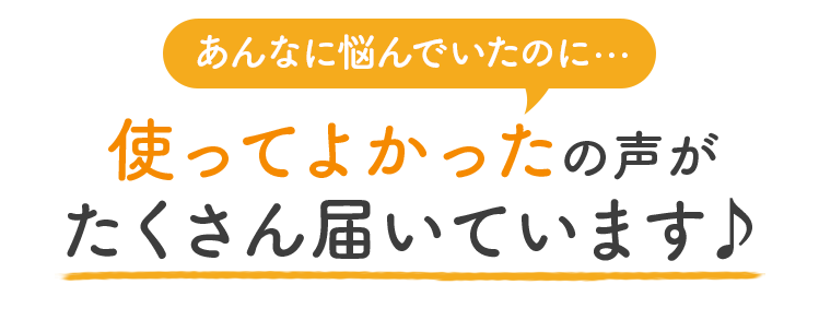 あんなに悩んでいたのに 使ってよかったの声がたくさん届いています♪