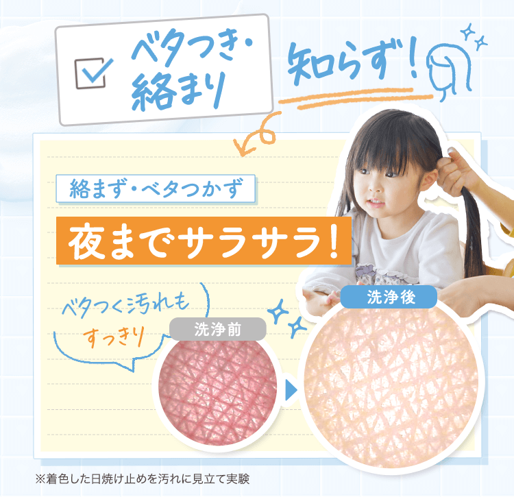 ベタつき・絡まり知らず！ 絡まず・ベタつかず夜までサラサラ！ ベタつく汚れもすっきり ベタつく汚れもすっきり ※着色した日焼け止めを汚れに見立て実験