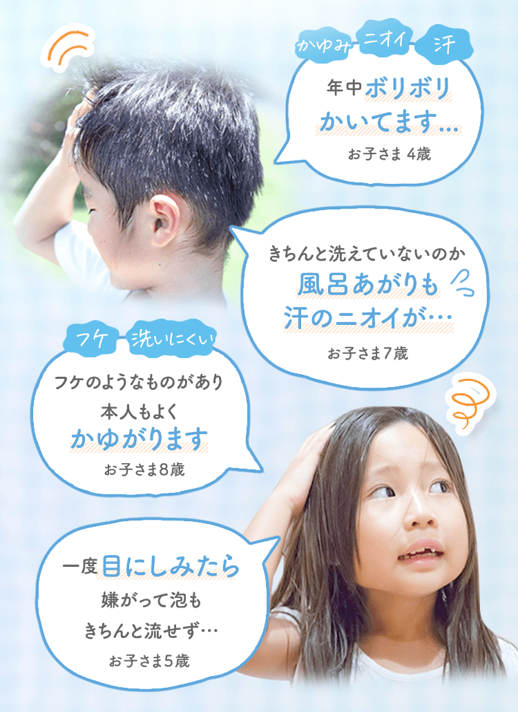 かゆみ ニオイ 汗 年中ボリボリかいてます…|お子さま4歳 きちんと洗えていないのか風呂あがりも汗のニオイが…|お子さま７歳 フケ 洗いにくい フケのようなものがあり本人もよくかゆがります|お子さま８歳 一度目にしみたら嫌がって泡もきちんと流せず…|お子さま５歳
