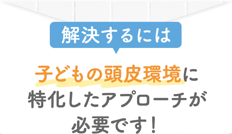 解決するには子どもの頭皮環境に特化したアプローチが必要です！