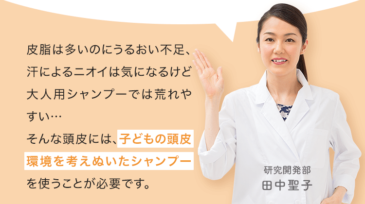 皮脂は多いのにうるおい不足、汗によるニオイは気になるけど大人用シャンプーでは荒れやすい…そんな頭皮には、子どもの頭皮環境を考えぬいたシャンプーを使うことが必要です。 研究開発部|田中聖子