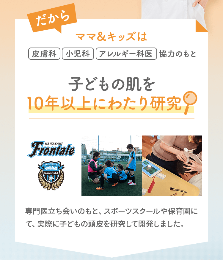 だから ママ＆キッズは皮膚科|小児科|アレルギー科医|協力のもと子どもの肌を10年以上にわたり研究 専門医立ち会いのもと、スポーツスクールや保育園にて、実際に子どもの頭皮を研究して開発しました。