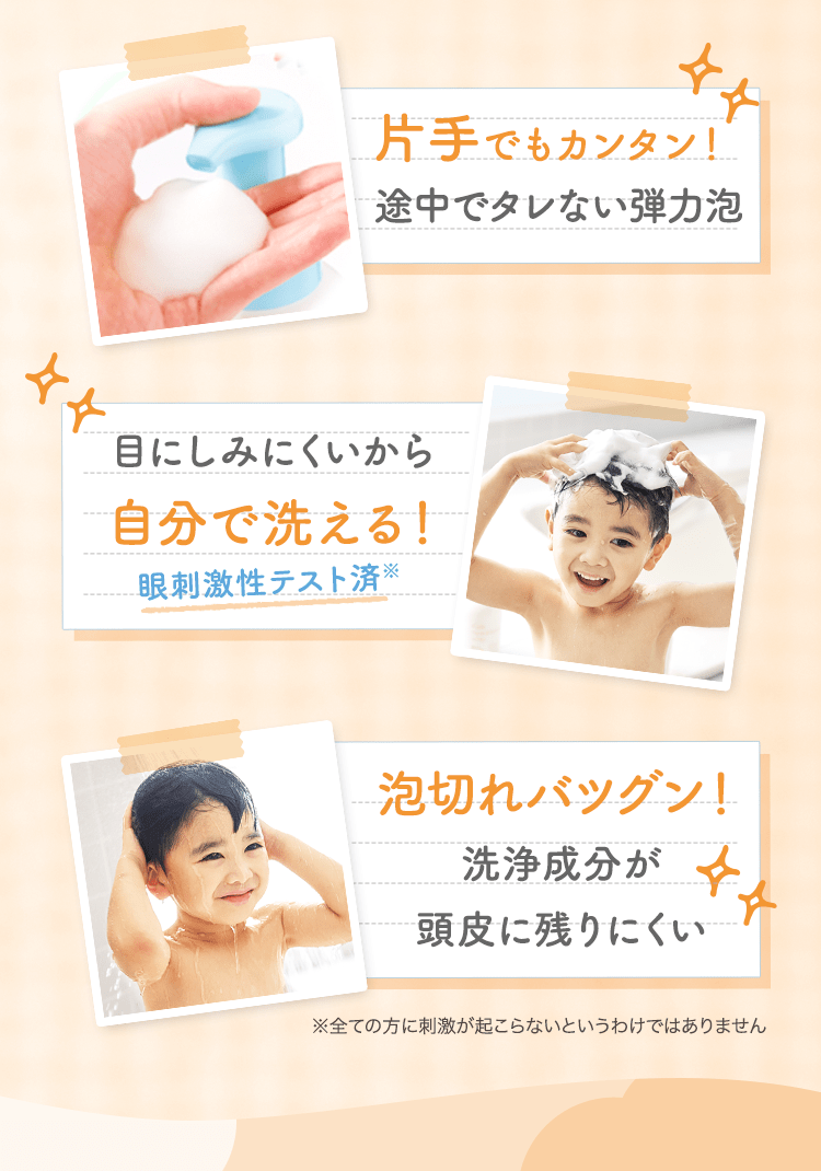 片手でもカンタン！途中でタレない弾力泡 目にしみにくいから自分で洗える！ 眼刺激性テスト済※ 泡切れバツグン！洗浄成分が頭皮に残りにくい ※全ての方に刺激が起こらないというわけではありません