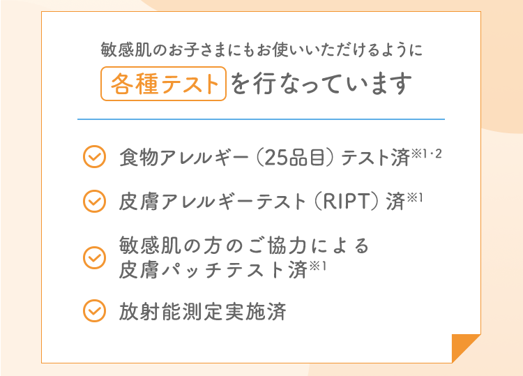 敏感肌のお子さまにもお使いいただけるように各種テストを行なっています 食物アレルギー（25品目）テスト済※1・2 皮膚アレルギーテスト（RIPT）済※1 敏感肌の方のご協力による皮膚パッチテスト済※1 放射能測定実施済