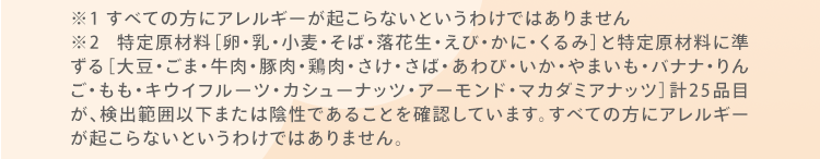 ※1 すべての方にアレルギーが起こらないというわけではありません ※2 特定原材料［卵・乳・小麦・そば・落花生・えび・かに・くるみ］と特定原材料に準ずる［大豆・ごま・牛肉・豚肉・鶏肉・さけ・さば・あわび・いか・やまいも・バナナ・りんご・もも・キウイフルーツ・カシューナッツ・アーモンド・マカダミアナッツ］計25品目が、検出範囲以下または陰性であることを確認しています。すべての方にアレルギーが起こらないというわけではありません。