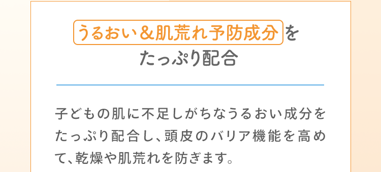 うるおい＆肌荒れ予防成分をたっぷり配合 子どもの肌に不足しがちなうるおい成分をたっぷり配合し、頭皮のバリア機能を高めて、乾燥や肌荒れを防ぎます。