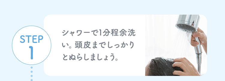 STEP1 シャワーで1分程余洗い。頭皮までしっかりとぬらしましょう。