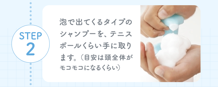STEP2 泡で出てくるタイプのシャンプーを、テニスボールくらい手に取ります。（目安は頭全体がモコモコになるくらい）