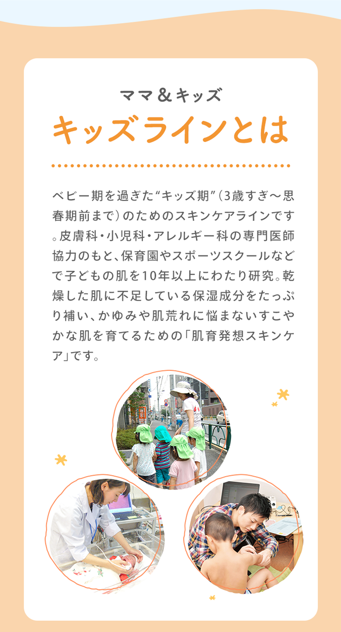 ママ＆キッズ キッズラインとは ベビー期を過ぎた“キッズ期”（3歳すぎ～思春期前の10歳頃）のためのスキンケアラインです。皮膚科・小児科・アレルギー科の専門医師協力のもと、保育園やスポーツスクールなどで子どもの肌を10年以上にわたり研究。乾燥した肌に不足している保湿成分をたっぷり補い、かゆみや肌荒れに悩まないすこやかな肌を育てるための「肌育発想スキンケア」です。