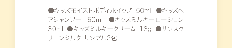 ●キッズモイストボディホイップ 80ml ●キッズヘアシャンプー 80ml ●キッズミルキーローション 30ml ●キッズミルキークリーム 13g ●サンスクリーンミルク サンプル3包