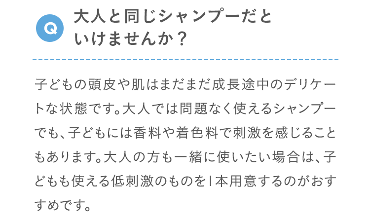Q 大人と同じシャンプーだといけませんか？ 子どもの頭皮や肌はまだまだ成長途中のデリケートな状態です。大人では問題なく使えるシャンプーでも、子どもには香料や着色料で刺激を感じることもあります。大人の方も一緒に使いたい場合は、子どもも使える低刺激のものを1本用意するのがおすすめです。