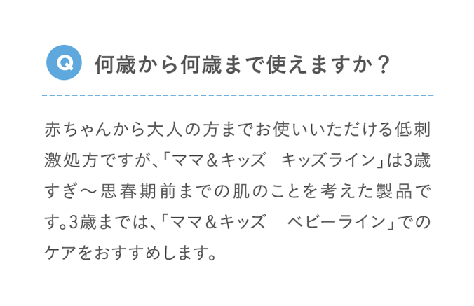 Q 何歳から何歳まで使えますか？ 赤ちゃんから大人の方までお使いいただける低刺激処方ですが、「ママ＆キッズ キッズライン」は3歳すぎ～10歳頃（思春期前まで）の肌のことを考えた製品です。3歳までは、「ママ＆キッズ ベビーライン」でのケアをおすすめします。