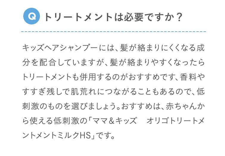 Q トリートメントは必要ですか？ キッズヘアシャンプーには、髪が絡まりにくくなる成分を配合していますが、髪が絡まりやすくなったらトリートメントも併用するのがおすすめです、香料やすすぎ残しで肌荒れにつながることもあるので、低刺激のものを選びましょう。おすすめは、赤ちゃんから使える低刺激の「ママ＆キッズ オリゴトリートメントメントミルクHS」です。