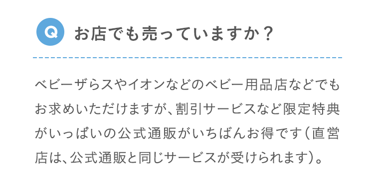 Q お店でも売っていますか？ ベビーザらスやイオンなどのベビー用品店などでもお求めいただけますが、割引サービスなど限定特典がいっぱいの公式通販がいちばんお得です（直営店は、公式通販と同じサービスが受けられます）。