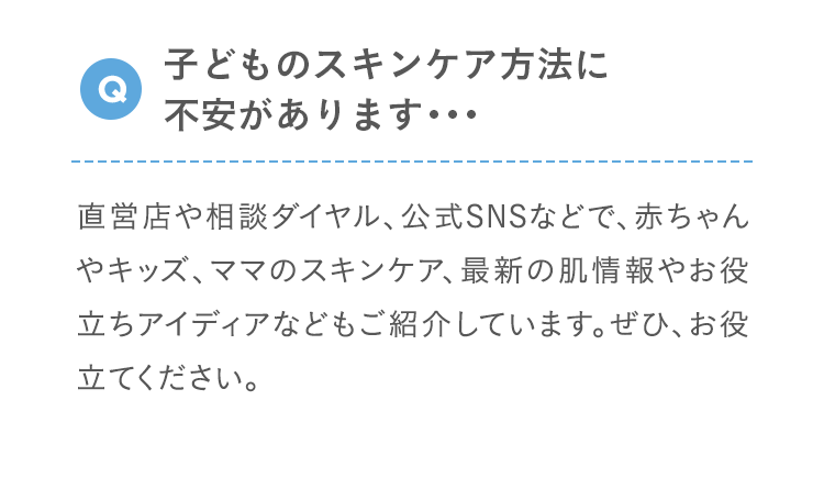 Q 子どものスキンケア方法に不安があります･･･ 直営店や相談ダイヤル、公式SNSなどで、赤ちゃんやキッズ、ママのスキンケア、最新の肌情報やお役立ちアイディアなどもご紹介しています。ぜひ、お役立てください。