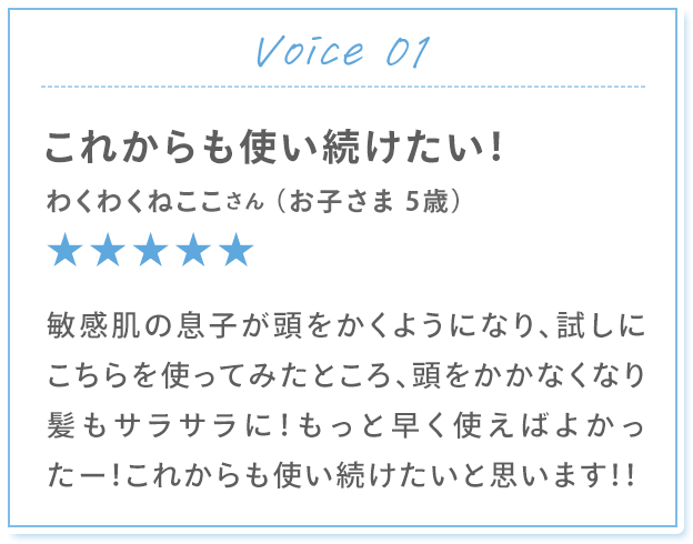 Voice 01 これからも使い続けたい！ わくわくねここさん （お子さま 5歳） 敏感肌の息子が頭をかくようになり、試しにこちらを使ってみたところ、頭をかかなくなり髪もサラサラに！もっと早く使えばよかったー！これからも使い続けたいと思います！！