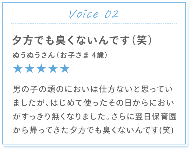 Voice 02 夕方でも臭くないんです（笑） ぬうぬうさん（お子さま 4歳） 男の子の頭のにおいは仕方ないと思っていましたが、はじめて使ったその日からにおいがすっきり無くなりました。さらに翌日保育園から帰ってきた夕方でも臭くないんです(笑)