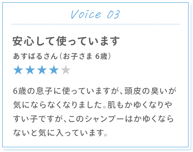 Voice 03 安心して使っています あすばるさん（お子さま 6歳） 6歳の息子に使っていますが、頭皮の臭いが気にならなくなりました。肌もかゆくなりやすい子ですが、このシャンプーはかゆくならないと気に入っています。
