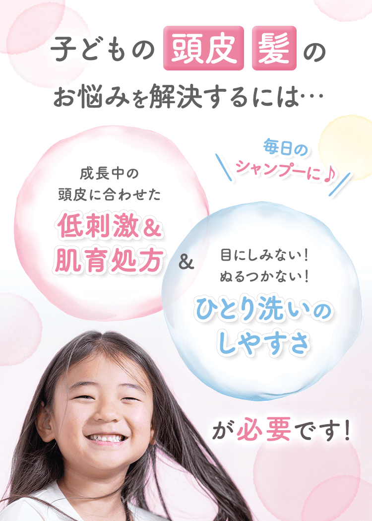 子どもの頭皮・髪の悩みをお悩みを解決するには…成長中の頭皮に合わせた低刺激＆肌育処方＆目にしみない！ぬるつかない！ひとり洗いのしやすさが必要です！