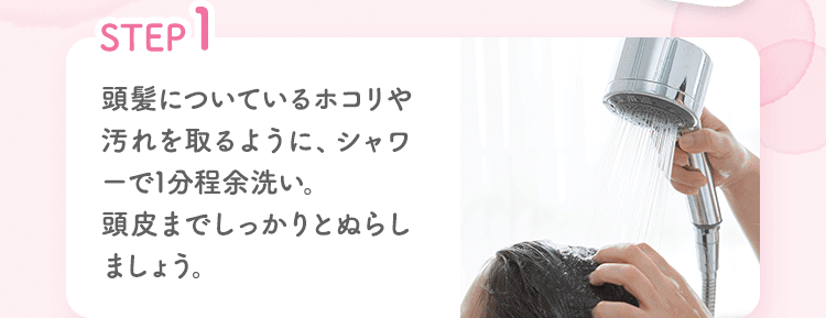 STEP1 頭髪についているホコリや汚れを取るように、シャワーで1分程余洗い。頭皮までしっかりとぬらしましょう。