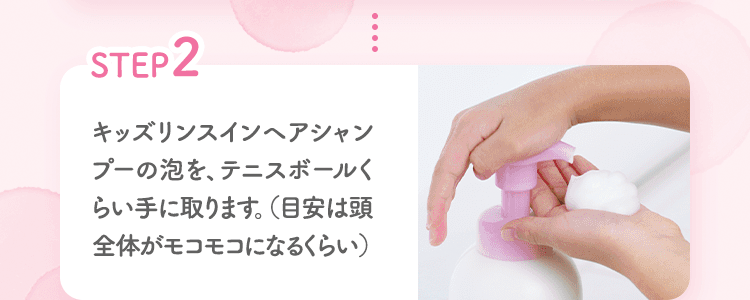 STEP2 キッズリンスインヘアシャンプーの泡を、テニスボールくらい手に取ります。（目安は頭全体がモコモコになるくらい）