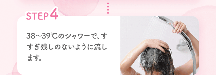 STEP4 38～39℃のシャワーで、すすぎ残しのないように流します。