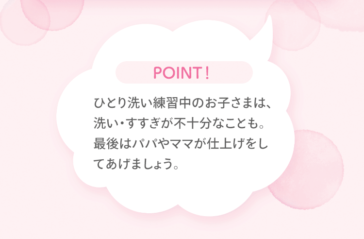 POINT！ひとり洗い練習中のお子さまは、洗い・すすぎが不十分なことも。最後はパパやママが仕上げをしてあげましょう。