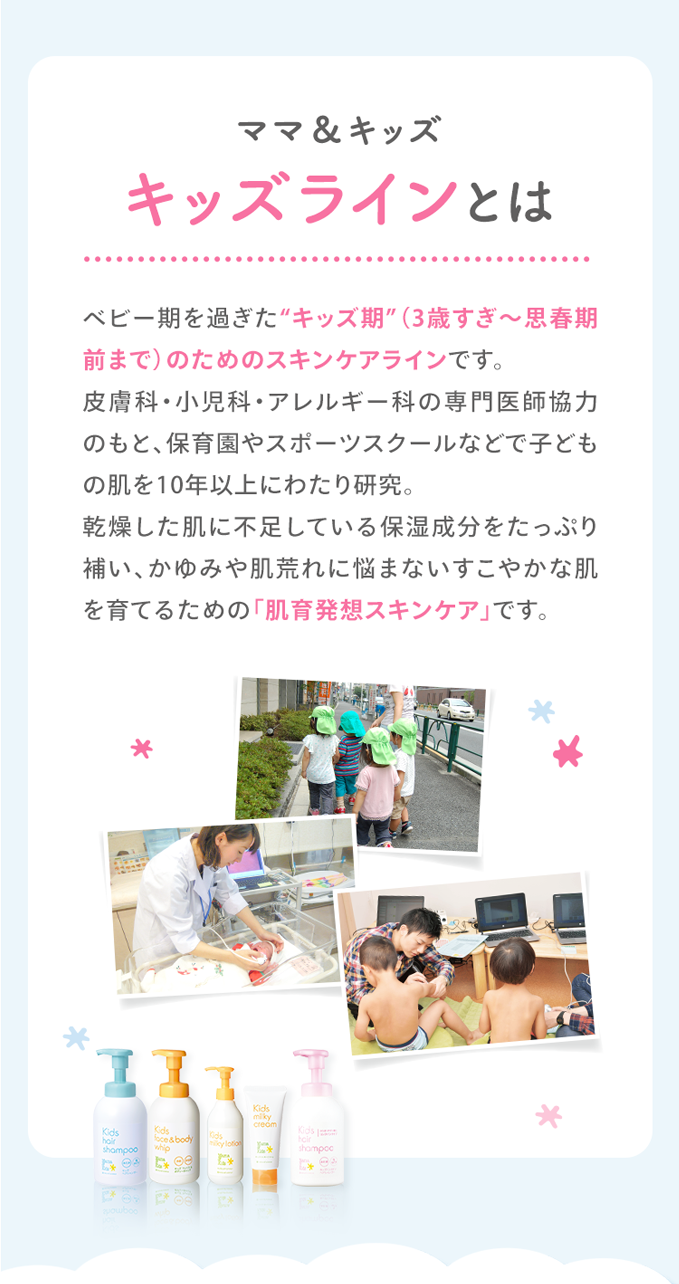ママ＆キッズ キッズラインとは ベビー期を過ぎた“キッズ期”（3歳すぎ～思春期前の10歳頃）のためのスキンケアラインです。皮膚科・小児科・アレルギー科の専門医師協力のもと、保育園やスポーツスクールなどで子どもの肌を10年以上にわたり研究。乾燥した肌に不足している保湿成分をたっぷり補い、かゆみや肌荒れに悩まないすこやかな肌を育てるための「肌育発想スキンケア」です。