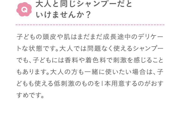 Q:大人と同じシャンプーだといけませんか？ A:子どもの頭皮や肌はまだまだ成長途中のデリケートな状態です。大人では問題なく使えるシャンプーでも、子どもには香料や着色料で刺激を感じることもあります。大人の方も一緒に使いたい場合は、子どもも使える低刺激のものを1本用意するのがおすすめです。
