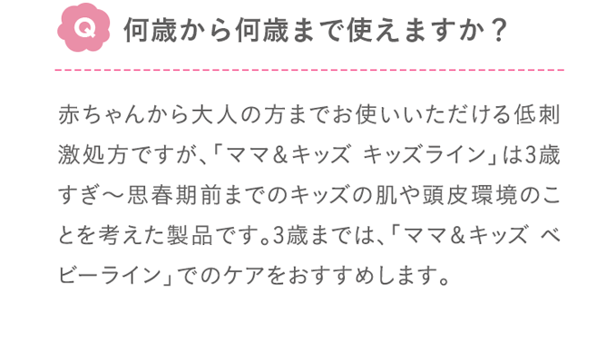 Q:何歳から何歳まで使えますか？ A:赤ちゃんから大人の方までお使いいただける低刺激処方ですが、「ママ＆キッズ キッズライン」は3歳すぎ～10歳頃（思春期前まで）の肌や頭皮環境のことを考えた製品です。3歳までは、「ママ＆キッズ ベビーライン」でのケアをおすすめします。
        