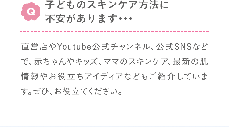 Q:子どものスキンケア方法に不安があります･･･ A:直営店やYoutube公式チャンネル、公式SNSなどで、赤ちゃんやキッズ、ママのスキンケア、最新の肌情報やお役立ちアイディアなどもご紹介しています。ぜひ、お役立てください。