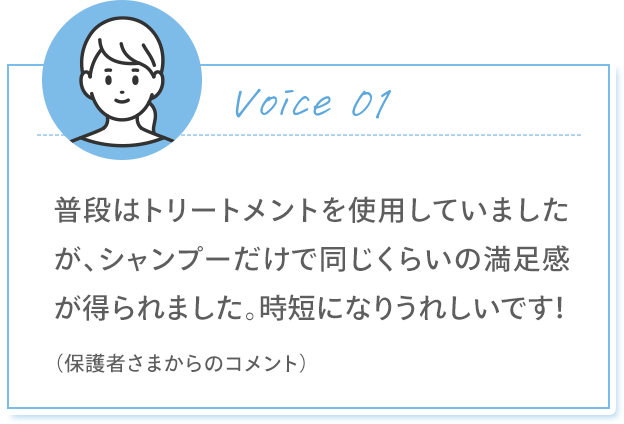 Voice 01 普段はトリートメントを使用していましたが、シャンプーだけで同じくらいの満足感が得られました。時短になりうれしいです！