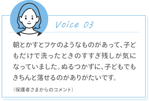 Voice 03 朝とかすとフケのようなものがあって、子どもだけで洗ったときのすすぎ残しが気になっていました。ぬるつかずに、子どもでもきちんと落せるのがありがたいです。