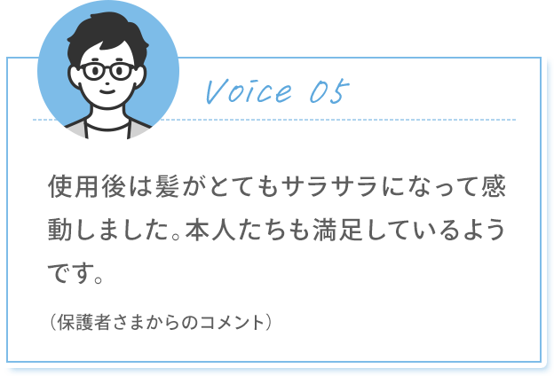 Voice 05 使用後は髪がとてもサラサラになって感動しました。本人たちも満足しているようです。