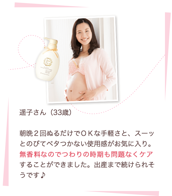 遥子さん（33歳）朝晩2回ぬるだけでOKな手軽さと、スーッとのびてベタつかない使用感がお気に入り。無香料なのでつわりの時期も問題なくケアすることができました。出産まで続けられそうです♪