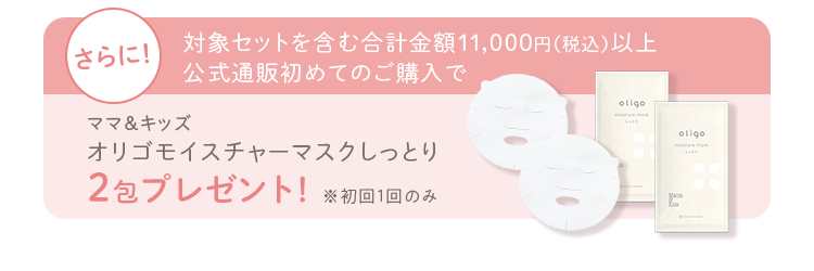 さらに！ 対象セットを含む合計金額11,000円（税込）以上公式通販初めてのご購入で ママ＆キッズ オリゴモイスチャーマスクしっとり ２包プレゼント！ ※初回1回のみ