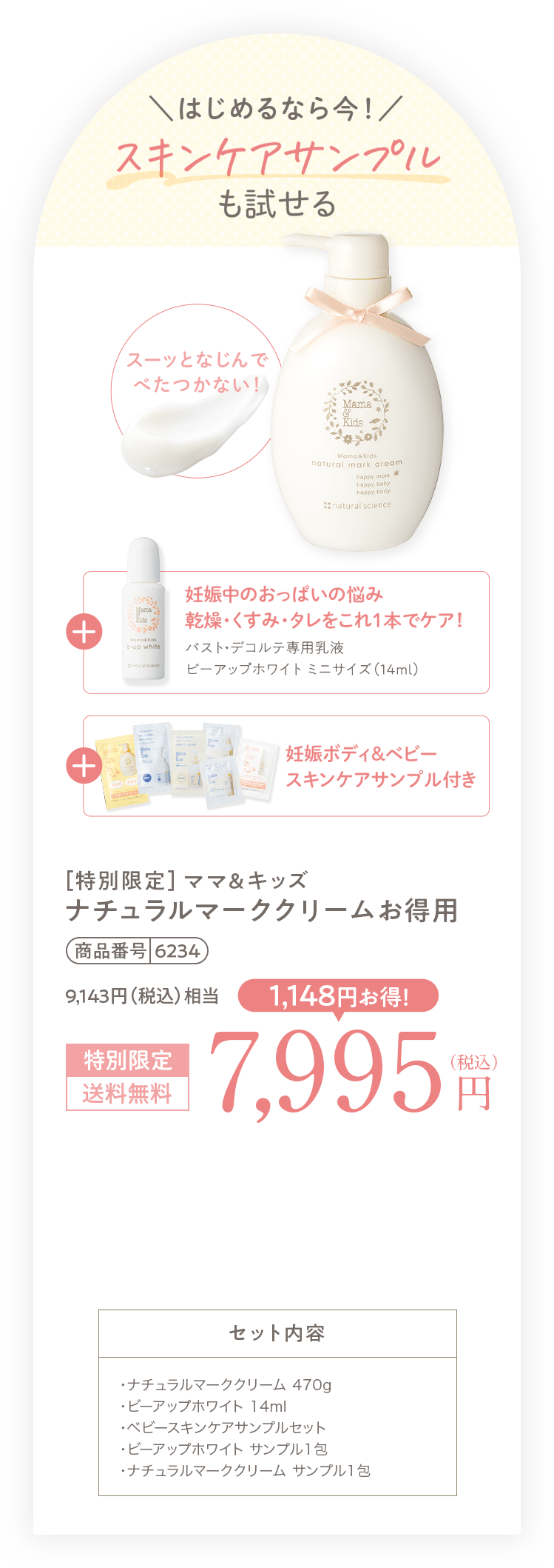 はじめるなら今！ スキンケアサンプルも試せる スーッとなじんでべたつかない！ + [妊娠中のおっぱいの悩み乾燥・くすみ・タレをこれ１本でケア！ バスト・デコルテ専用乳液ビーアップホワイト ミニサイズ（14ml）] + [妊娠ボディ＆ベビー スキンケア サンプル付き] + [今だけ！ ナチュラルマーククリームのミニサイズ（30g）プレゼント！] ［特別限定］ママ＆キッズ ナチュラルマーククリームお得用 商品番号 6234 特別限定 送料無料 7,995円（税込） 1,148円お得！ セット内容 ・ナチュラルマーククリーム 470g ・ビーアップホワイト 14ml ・ベビースキンケアサンプルセット ・ビーアップホワイト サンプル1包 ・ナチュラルマーククリーム サンプル1包