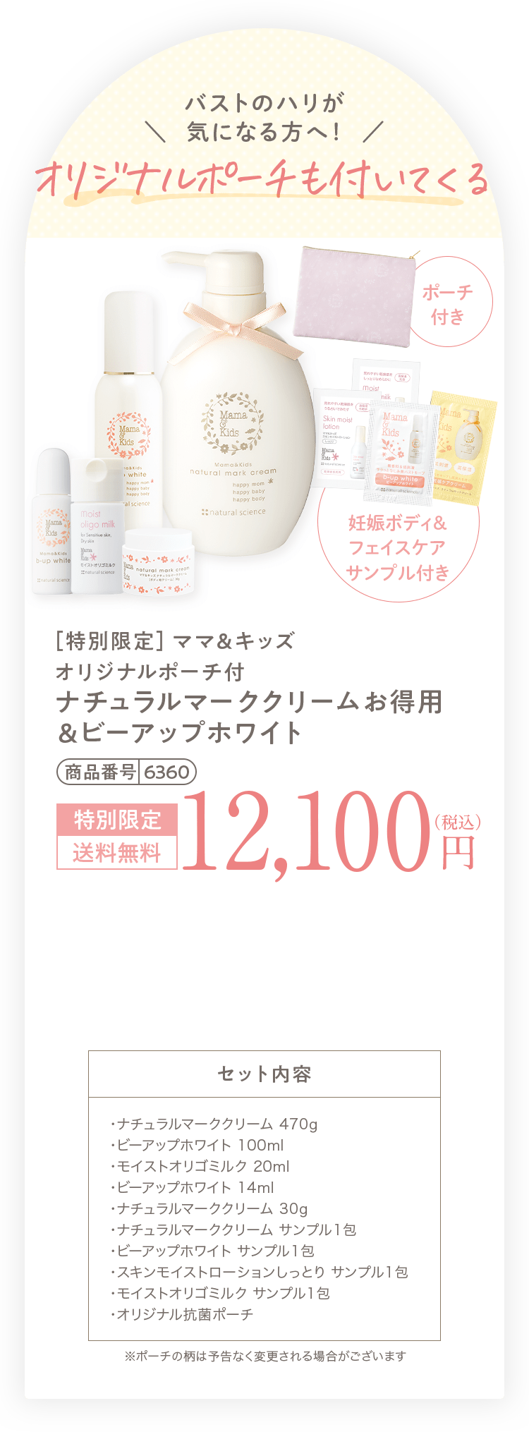 バストのハリが＼  気になる方へ！  ／ マルチポーチも付いてくる + [妊娠中のおっぱいの悩み乾燥・くすみ・タレをこれ１本でケア！バスト・デコルテ専用乳液 ビーアップホワイト ミニサイズ（14ml）] + [敏感になりやすい妊娠中の肌を すこやかにうるおす低刺激乳液 オリゴミルク ミニサイズ（20ml）] + [妊娠ボディ＆フェイスケアサンプル付き] + [さらに ポケットがいっぱいで持ち運びに便利！ポケット付きマルチポーチ] + [今だけ！ ナチュラルマーククリームのミニサイズ（30g）プレゼント！] ［特別限定］ママ＆キッズ ポケット付マルチポーチ付 ナチュラルマーククリームお得用 ＆ビーアップホワイト 商品番号 6331 13,654円（税込）相当 特別限定 送料無料 12,100円（税込） 1,554円お得！ セット内容 ・ナチュラルマーククリーム 470g ・ビーアップホワイト 100ml ・オリゴミルク 20ml ・ビーアップホワイト 14ml ・ナチュラルマーククリーム サンプル1包 ・ビーアップホワイト サンプル1包 ・オリゴモイスチャーローション（しっとり） サンプル1包 ・オリゴミルク サンプル1包 ・ポケット付マルチポーチ