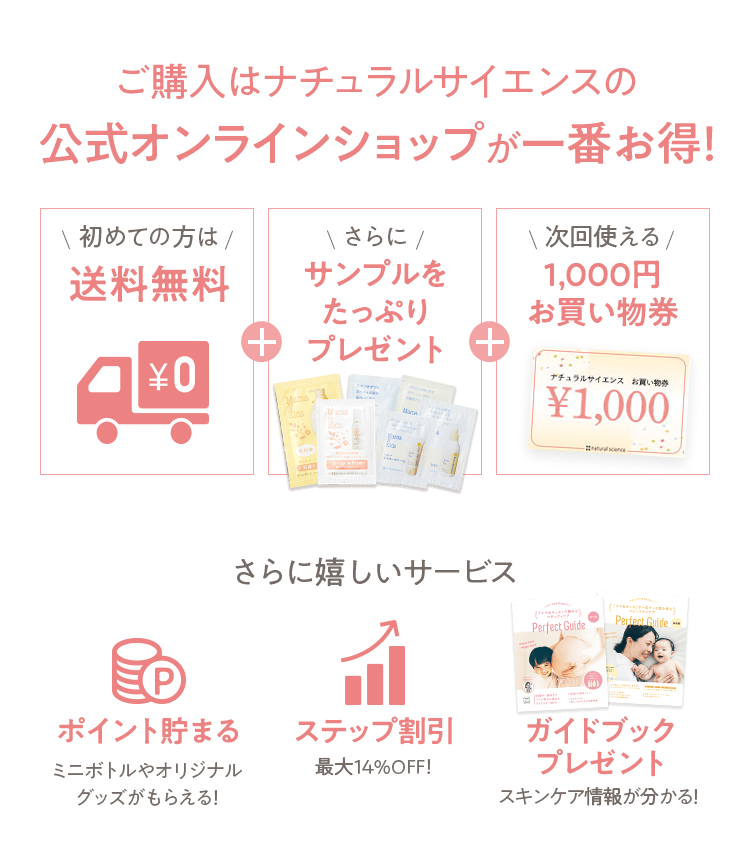 ご購入はナチュラルサイエンスの公式オンラインショップが一番お得！ [初めての方は 送料無料] + [さらに サンプルをたっぷりプレゼント] + [次回使える 1,000円お買い物券] さらに嬉しいサービス [ポイント貯まる ミニボトルやオリジナルグッズがもらえる！] [ステップ割引 最大14%OFF！] [ガイドブックプレゼント スキンケア情報が分かる！] 