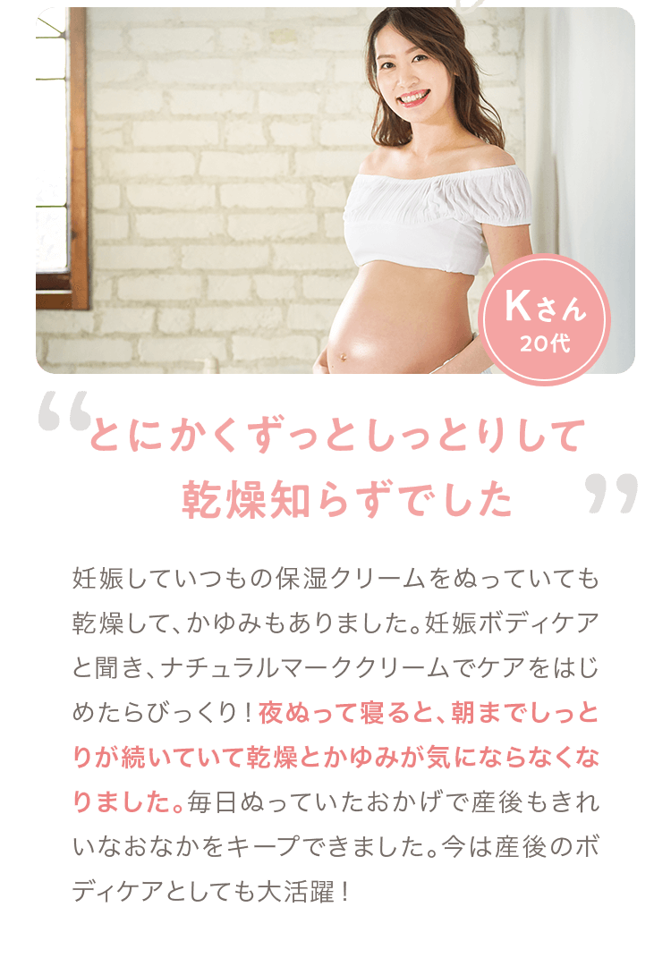 Kさん 20代「とにかくずっとしっとりして 乾燥知らずでした」 妊娠していつもの保湿クリームをぬっていても乾燥して、かゆみもありました。妊娠ボディケアと聞き、ナチュラルマーククリームでケアをはじめたらびっくり！夜ぬって寝ると、朝までしっとりが続いていて乾燥とかゆみが気にならなくなりました。毎日ぬっていたおかげで産後もきれいなおなかをキープできました。今は産後のボディケアとしても大活躍！