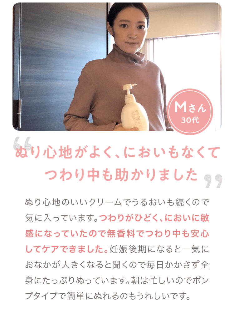 Mさん 30代「ぬり心地がよく､においもなくて つわり中も助かりました」 ぬり心地のいいクリームでうるおいも続くので気に入っています。つわりがひどく、においに敏感になっていたので無香料でつわり中も安心してケアできました。妊娠後期になると一気におなかが大きくなると聞くので毎日かかさず全身にたっぷりぬっています。朝は忙しいのでポンプタイプで簡単にぬれるのもうれしいです。
