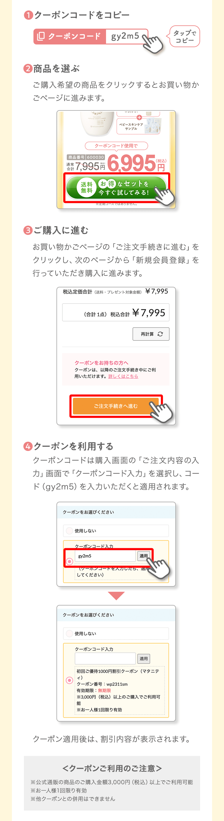 ❶クーポンコードをコピータップでコピー❷商品を選ぶご購入希望の商品をクリックするとお買い物かごページに進みます。❸ご購入に進むお買い物かごページの「ご注文手続きに進む」をクリックし、次のページから「新規会員登録」を行っていただき購入に進みます。❹クーポンを利用するクーポンコードは購入画面の「ご注文内容の入力」画面で「クーポンコード入力」を選択し、コード（b3y7g）を入力いただくと適用されます。クーポン適用後は、割引内容が表示されます。＜クーポンご利用のご注意＞※公式通販の商品のご購入金額3,000円（税込）以上でご利用可能※お一人様1回限り有効※他クーポンとの併用はできません
