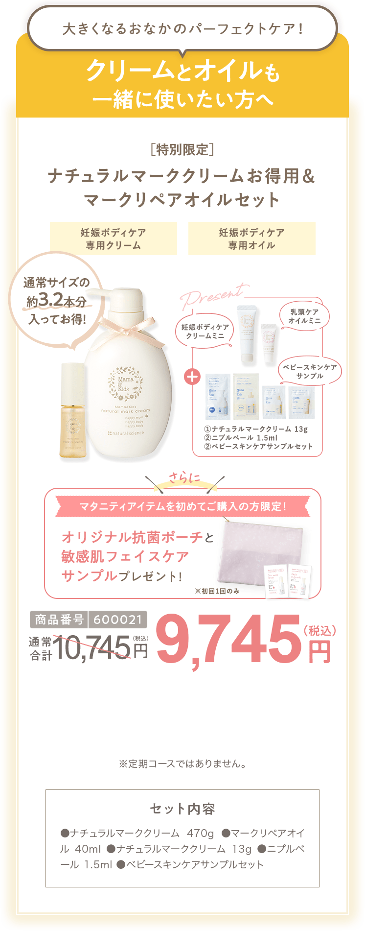 クリームとオイルも一緒に使いたい方へ 商品番号600021 ［特別限定］ママ＆キッズ ナチュラルマーククリームお得用&マークリペアオイルセット 9,745円（税込）  さらにクーポンコード使用で 特別限定 送料無料 6,995円（税込） セット内容 ●ナチュラルマーククリーム470g ●マークリペアオイル 40ml　●ナチュラルマーククリーム 13g ●ニプルベール 1.5ml  ●ベビースキンケアサンプルセット ※定期コースではありません。